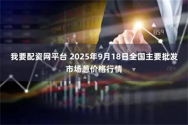 我要配资网平台 2025年9月18日全国主要批发市场葱价格行情