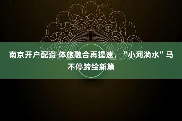 南京开户配资 体旅融合再提速，“小河淌水”马不停蹄绘新篇