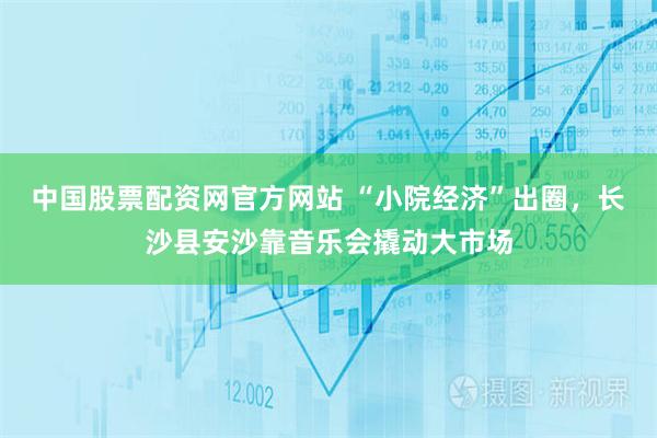 中国股票配资网官方网站 “小院经济”出圈,长沙县安沙靠音乐会撬动大市场