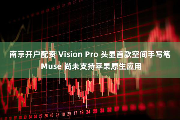 南京开户配资 Vision Pro 头显首款空间手写笔 Muse 尚未支持苹果原生应用