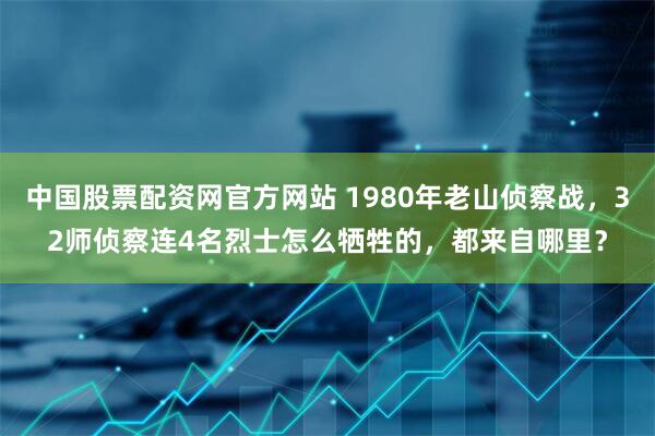 中国股票配资网官方网站 1980年老山侦察战，32师侦察连4名烈士怎么牺牲的，都来自哪里？