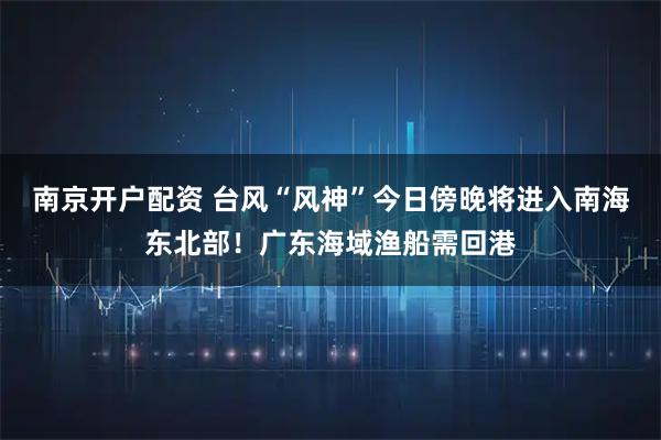 南京开户配资 台风“风神”今日傍晚将进入南海东北部！广东海域渔船需回港