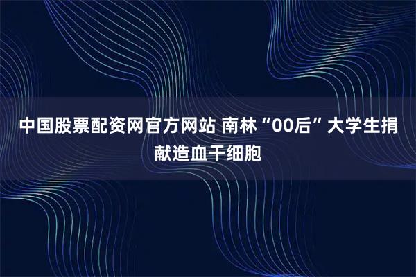 中国股票配资网官方网站 南林“00后”大学生捐献造血干细胞