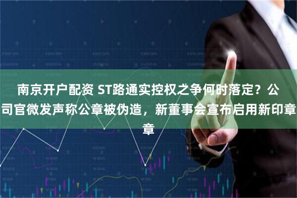 南京开户配资 ST路通实控权之争何时落定？公司官微发声称公章被伪造，新董事会宣布启用新印章