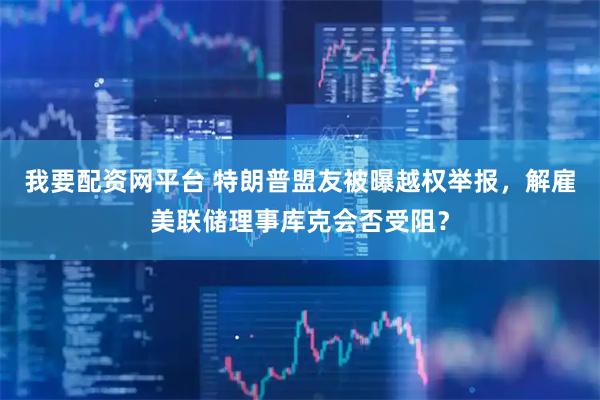 我要配资网平台 特朗普盟友被曝越权举报，解雇美联储理事库克会否受阻？