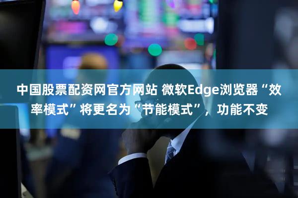 中国股票配资网官方网站 微软Edge浏览器“效率模式”将更名为“节能模式”，功能不变