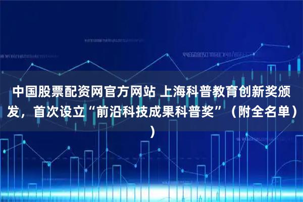 中国股票配资网官方网站 上海科普教育创新奖颁发，首次设立“前沿科技成果科普奖”（附全名单）