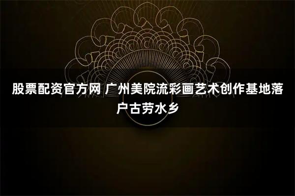 股票配资官方网 广州美院流彩画艺术创作基地落户古劳水乡