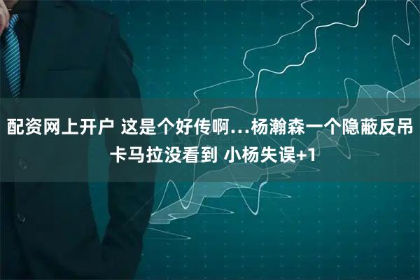 配资网上开户 这是个好传啊…杨瀚森一个隐蔽反吊 卡马拉没看到 小杨失误+1