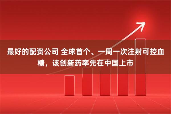 最好的配资公司 全球首个、一周一次注射可控血糖,该创新药率先在中国上市