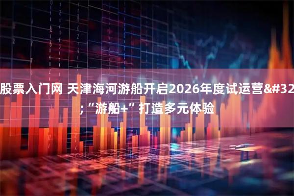 股票入门网 天津海河游船开启2026年度试运营 “游船+”打造多元体验