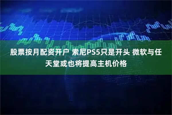 股票按月配资开户 索尼PS5只是开头 微软与任天堂或也将提高主机价格