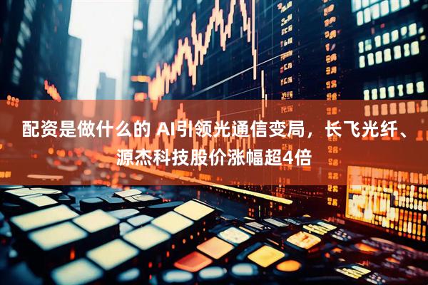 配资是做什么的 AI引领光通信变局，长飞光纤、源杰科技股价涨幅超4倍