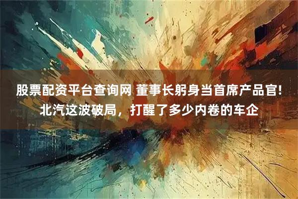 股票配资平台查询网 董事长躬身当首席产品官!北汽这波破局，打醒了多少内卷的车企