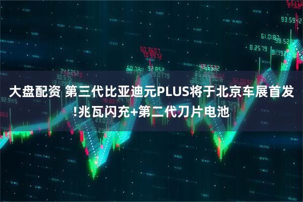大盘配资 第三代比亚迪元PLUS将于北京车展首发!兆瓦闪充+第二代刀片电池