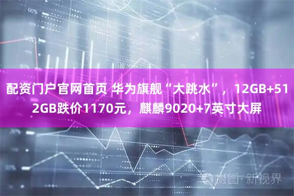 配资门户官网首页 华为旗舰“大跳水”，12GB+512GB跌价1170元，麒麟9020+7英寸大屏