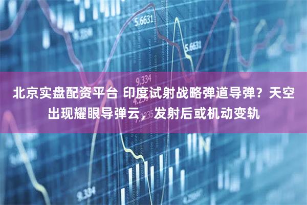 北京实盘配资平台 印度试射战略弹道导弹？天空出现耀眼导弹云，发射后或机动变轨