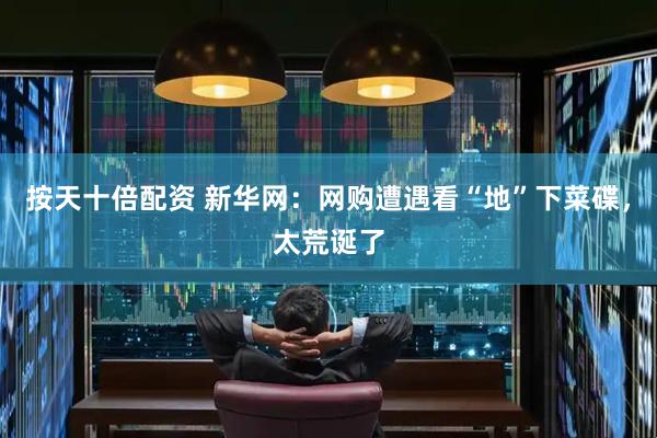 按天十倍配资 新华网：网购遭遇看“地”下菜碟，太荒诞了