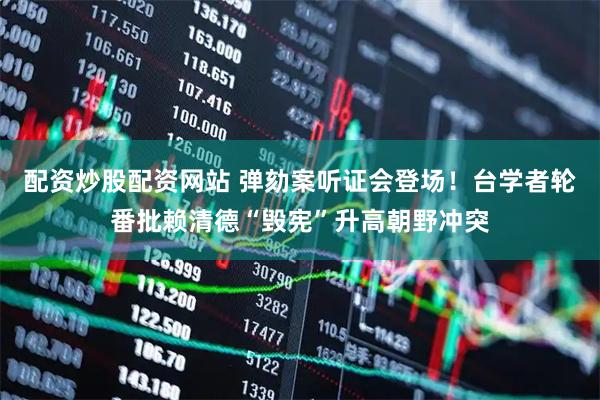 配资炒股配资网站 弹劾案听证会登场！台学者轮番批赖清德“毁宪”升高朝野冲突