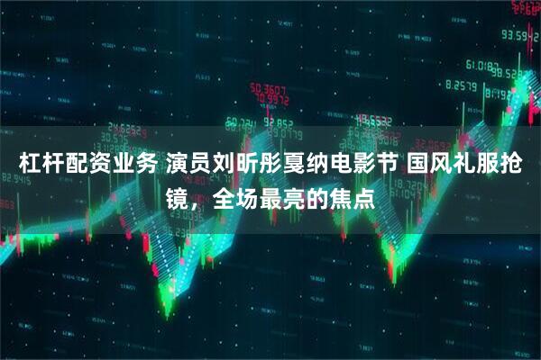 杠杆配资业务 演员刘昕彤戛纳电影节 国风礼服抢镜，全场最亮的焦点