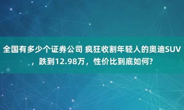 全国有多少个证券公司 疯狂收割年轻人的奥迪SUV，跌到12.98万，性价比到底如何?