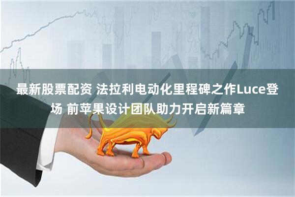 最新股票配资 法拉利电动化里程碑之作Luce登场 前苹果设计团队助力开启新篇章