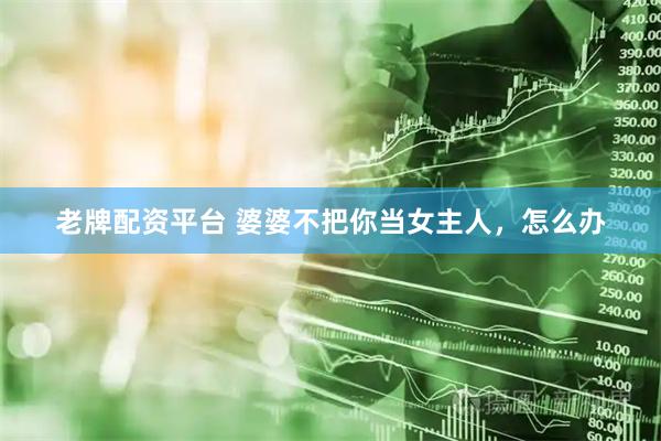 老牌配资平台 婆婆不把你当女主人，怎么办
