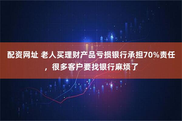 配资网址 老人买理财产品亏损银行承担70%责任，很多客户要找银行麻烦了